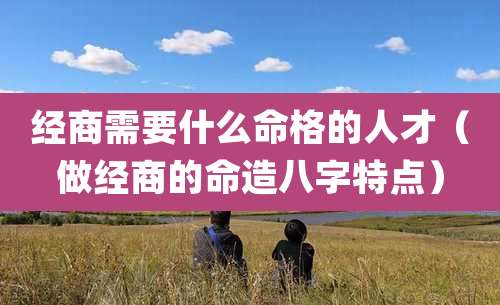 经商需要什么命格的人才（做经商的命造八字特点）