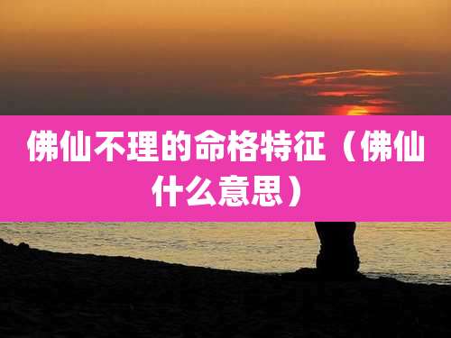佛仙不理的命格特征（佛仙什么意思）