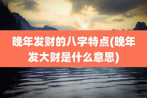 晚年发财的八字特点(晚年发大财是什么意思)