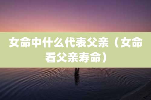 女命中什么代表父亲（女命看父亲寿命）