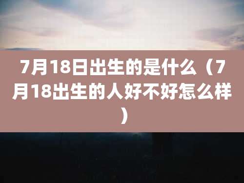7月18日出生的是什么（7月18出生的人好不好怎么样）
