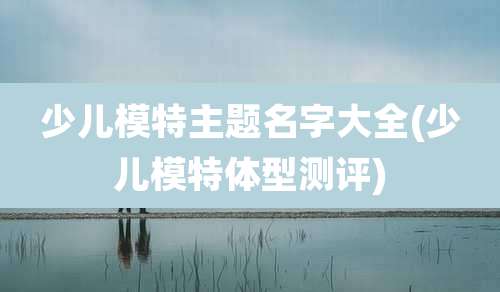 少儿模特主题名字大全(少儿模特体型测评)