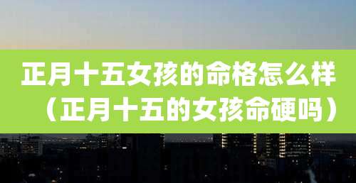 正月十五女孩的命格怎么样（正月十五的女孩命硬吗）