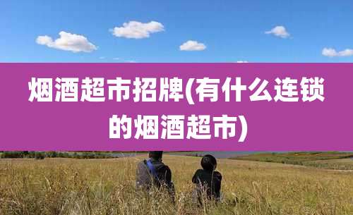 烟酒超市招牌(有什么连锁的烟酒超市)