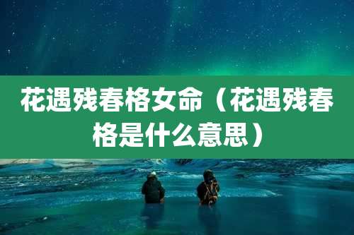 花遇残春格女命（花遇残春格是什么意思）