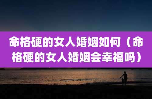 命格硬的女人婚姻如何（命格硬的女人婚姻会幸福吗）