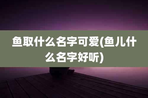 鱼取什么名字可爱(鱼儿什么名字好听)