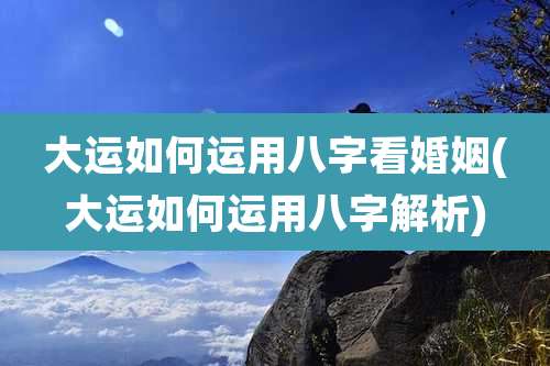 大运如何运用八字看婚姻(大运如何运用八字解析)