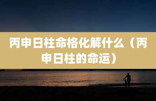 丙申日柱命格化解什么（丙申日柱的命运）