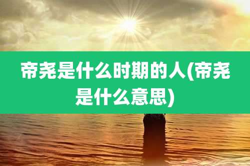 帝尧是什么时期的人(帝尧是什么意思)