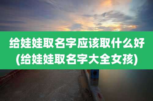 给娃娃取名字应该取什么好(给娃娃取名字大全女孩)