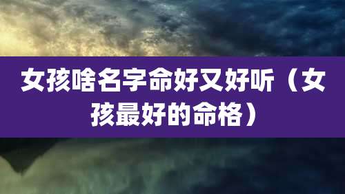 女孩啥名字命好又好听（女孩最好的命格）