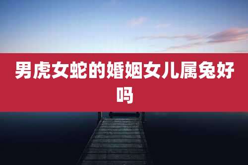 男虎女蛇的婚姻女儿属兔好吗