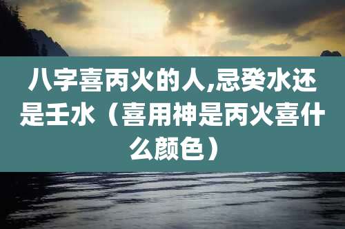 八字喜丙火的人,忌癸水还是壬水（喜用神是丙火喜什么颜色）