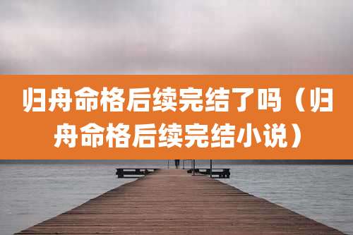 归舟命格后续完结了吗（归舟命格后续完结小说）