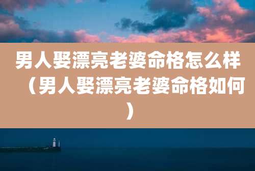 男人娶漂亮老婆命格怎么样(男人娶漂亮老婆命格如何)
