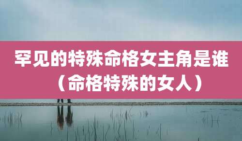 罕见的特殊命格女主角是谁（命格特殊的女人）