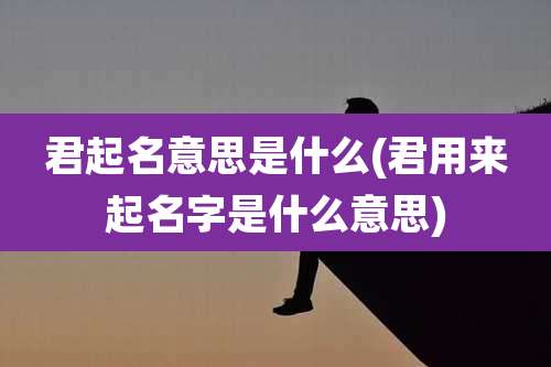 君起名意思是什么(君用来起名字是什么意思)