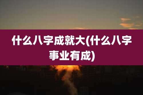 什么八字成就大(什么八字事业有成)