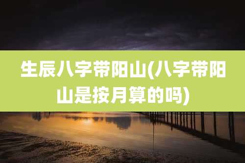 生辰八字带阳山(八字带阳山是按月算的吗)