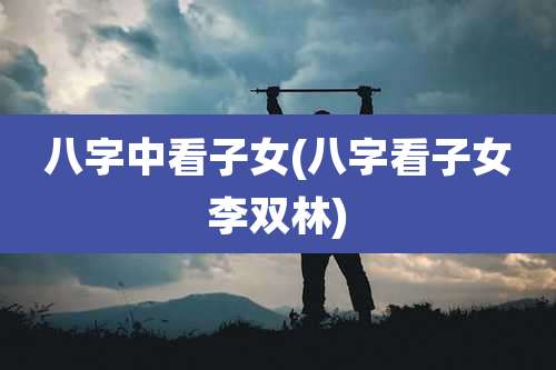 八字中看子女(八字看子女李双林)