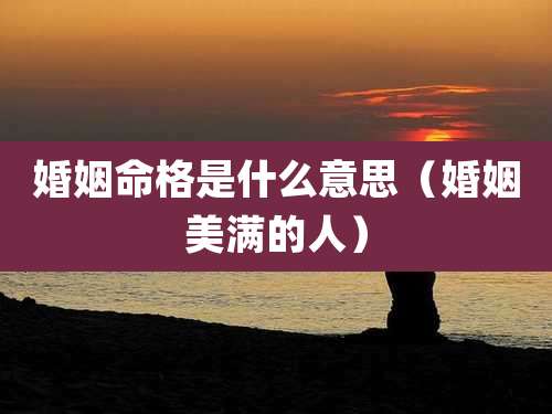 婚姻命格是什么意思(婚姻美满的人)