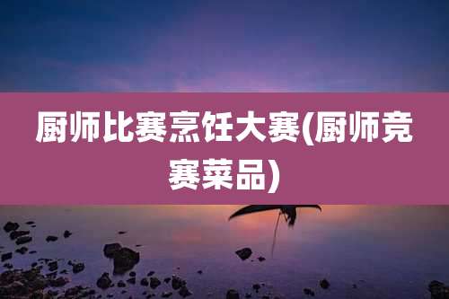 厨师比赛烹饪大赛(厨师竞赛菜品)