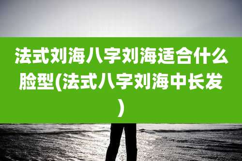 法式刘海八字刘海适合什么脸型(法式八字刘海中长发)