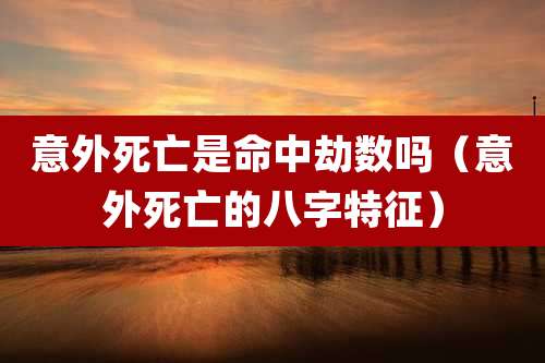 意外死亡是命中劫数吗（意外死亡的八字特征）