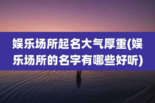 娱乐场所起名大气厚重(娱乐场所的名字有哪些好听)