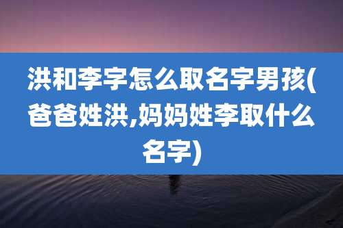 洪和李字怎么取名字男孩(爸爸姓洪,妈妈姓李取什么名字)