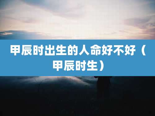 甲辰时出生的人命好不好（甲辰时生）