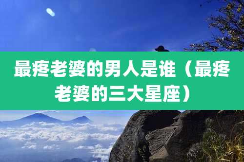 最疼老婆的男人是谁（最疼老婆的三大星座）