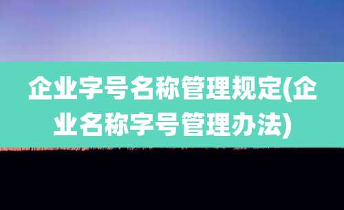 企业字号名称管理规定(企业名称字号管理办法)