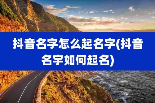 抖音名字怎么起名字(抖音名字如何起名)