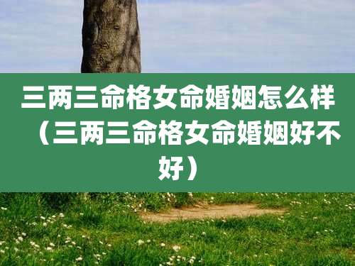 三两三命格女命婚姻怎么样（三两三命格女命婚姻好不好）