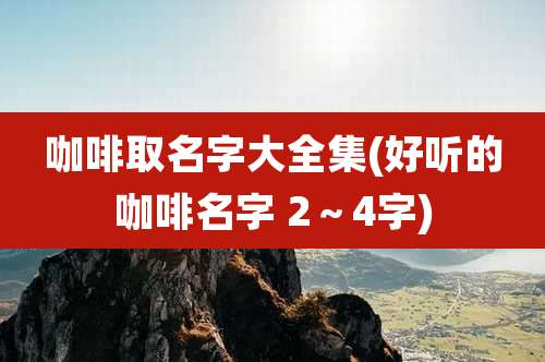 咖啡取名字大全集(好听的咖啡名字 2~4字)