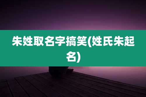 朱姓取名字搞笑(姓氏朱起名)