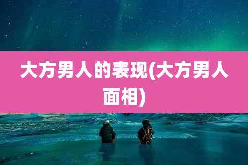 大方男人的表现(大方男人面相)