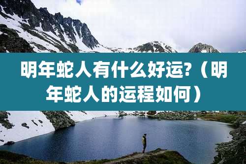 明年蛇人有什么好运?（明年蛇人的运程如何）