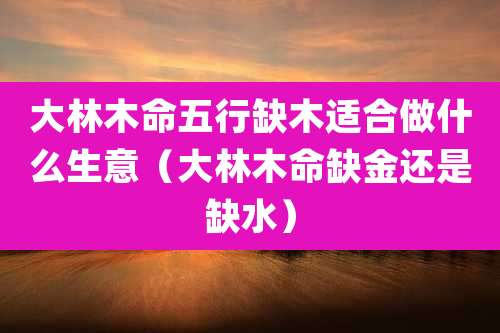 大林木命五行缺木适合做什么生意（大林木命缺金还是缺水）