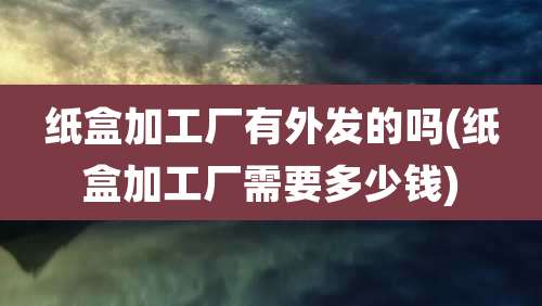 纸盒加工厂有外发的吗(纸盒加工厂需要多少钱)