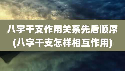 八字干支作用关系先后顺序(八字干支怎样相互作用)