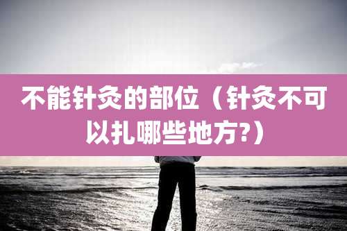 不能针灸的部位(针灸不可以扎哪些地方?)