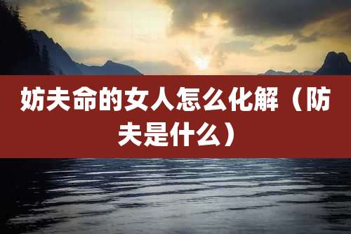 妨夫命的女人怎么化解（防夫是什么）