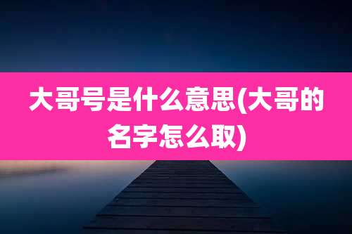 大哥号是什么意思(大哥的名字怎么取)