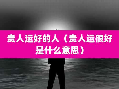 贵人运好的人（贵人运很好是什么意思）