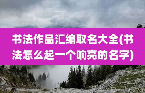 书法作品汇编取名大全(书法怎么起一个响亮的名字)
