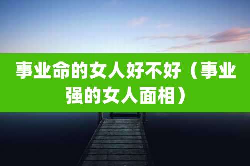 事业命的女人好不好（事业强的女人面相）