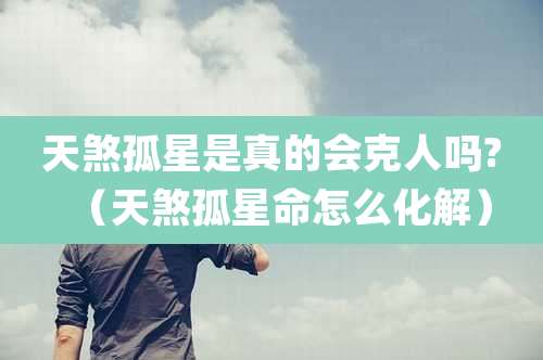 天煞孤星是真的会克人吗?（天煞孤星命怎么化解）